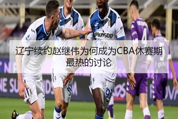 辽宁续约赵继伟为何成为CBA休赛期最热的讨论