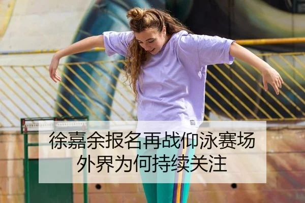 徐嘉余报名再战仰泳赛场 外界为何持续关注